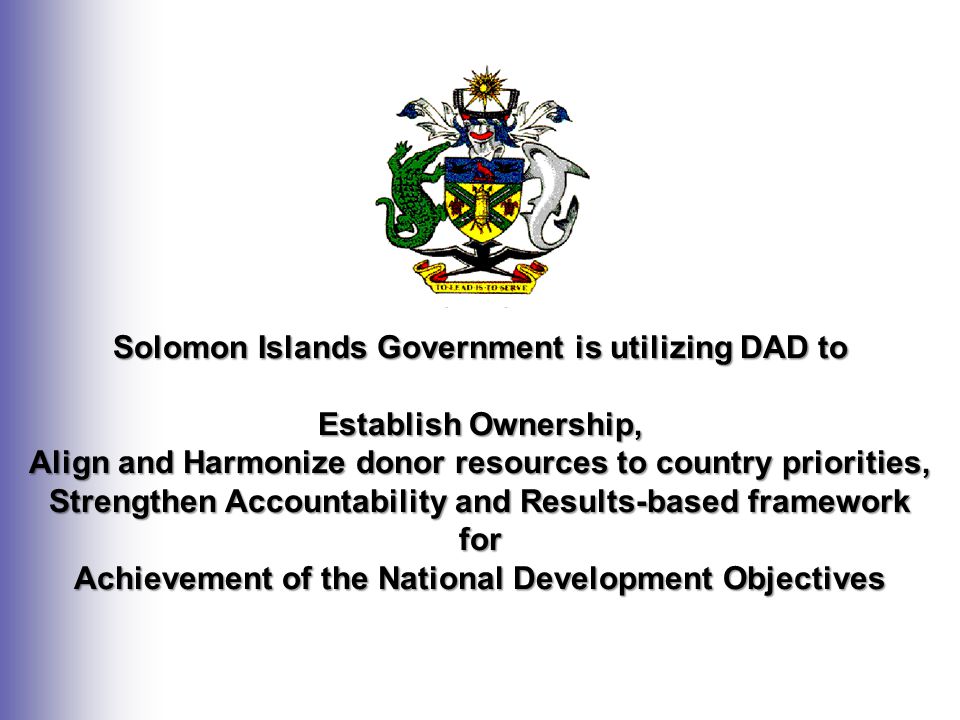 Solomon Islands Government is utilizing DAD to Establish Ownership, Align and Harmonize donor resources to country priorities, Strengthen Accountability and Results-based framework for Achievement of the National Development Objectives