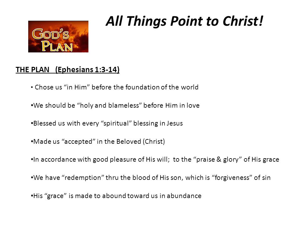 THE PLAN (Ephesians 1:3-14) Chose us in Him before the foundation of the world We should be holy and blameless before Him in love Blessed us with every spiritual blessing in Jesus Made us accepted in the Beloved (Christ) In accordance with good pleasure of His will; to the praise & glory of His grace We have redemption thru the blood of His son, which is forgiveness of sin His grace is made to abound toward us in abundance All Things Point to Christ!
