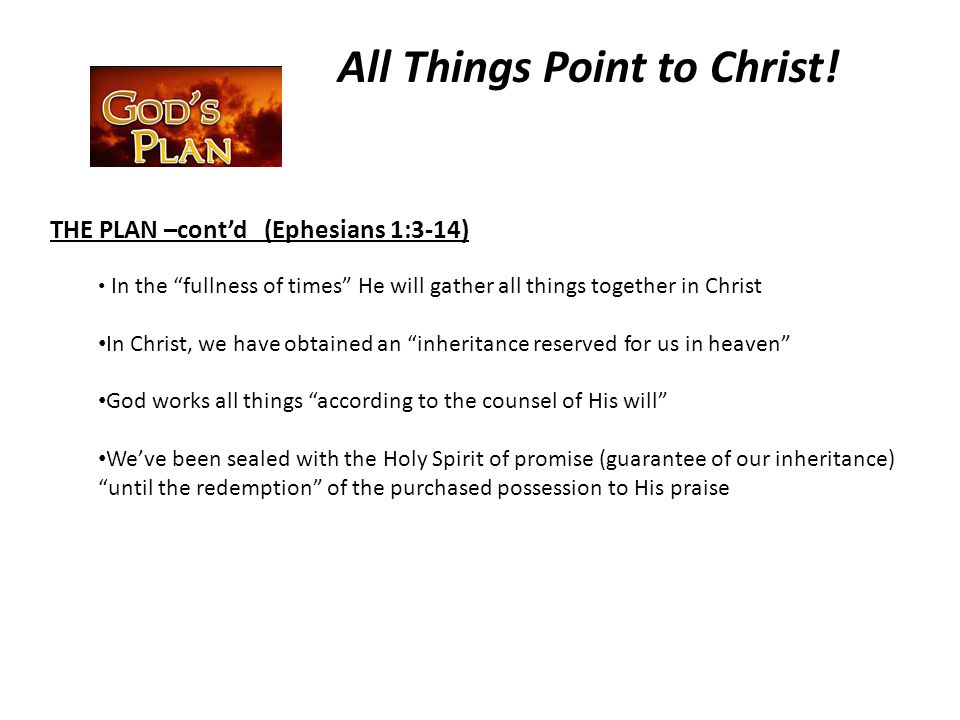 THE PLAN –cont’d (Ephesians 1:3-14) In the fullness of times He will gather all things together in Christ In Christ, we have obtained an inheritance reserved for us in heaven God works all things according to the counsel of His will We’ve been sealed with the Holy Spirit of promise (guarantee of our inheritance) until the redemption of the purchased possession to His praise All Things Point to Christ!