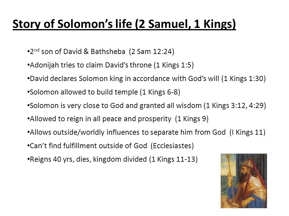 Story of Solomon’s life (2 Samuel, 1 Kings) 2 nd son of David & Bathsheba (2 Sam 12:24) Adonijah tries to claim David’s throne (1 Kings 1:5) David declares Solomon king in accordance with God’s will (1 Kings 1:30) Solomon allowed to build temple (1 Kings 6-8) Solomon is very close to God and granted all wisdom (1 Kings 3:12, 4:29) Allowed to reign in all peace and prosperity (1 Kings 9) Allows outside/worldly influences to separate him from God (I Kings 11) Can’t find fulfillment outside of God (Ecclesiastes) Reigns 40 yrs, dies, kingdom divided (1 Kings 11-13)