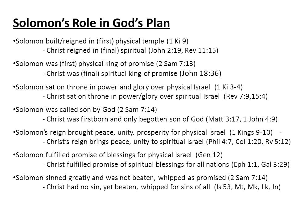 Solomon’s Role in God’s Plan Solomon built/reigned in (first) physical temple (1 Ki 9) - Christ reigned in (final) spiritual (John 2:19, Rev 11:15) Solomon was (first) physical king of promise (2 Sam 7:13) - Christ was (final) spiritual king of promise (John 18:36) Solomon sat on throne in power and glory over physical Israel (1 Ki 3-4) - Christ sat on throne in power/glory over spiritual Israel (Rev 7:9,15:4) Solomon was called son by God (2 Sam 7:14) - Christ was firstborn and only begotten son of God (Matt 3:17, 1 John 4:9) Solomon’s reign brought peace, unity, prosperity for physical Israel (1 Kings 9-10) - - Christ’s reign brings peace, unity to spiritual Israel (Phil 4:7, Col 1:20, Rv 5:12) Solomon fulfilled promise of blessings for physical Israel (Gen 12) - Christ fulfilled promise of spiritual blessings for all nations (Eph 1:1, Gal 3:29) Solomon sinned greatly and was not beaten, whipped as promised (2 Sam 7:14) - Christ had no sin, yet beaten, whipped for sins of all (Is 53, Mt, Mk, Lk, Jn)