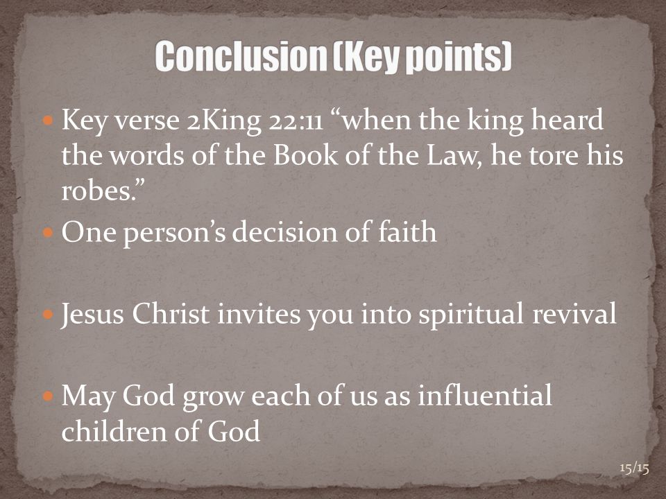 Key verse 2King 22:11 when the king heard the words of the Book of the Law, he tore his robes. One person’s decision of faith Jesus Christ invites you into spiritual revival May God grow each of us as influential children of God 15/15