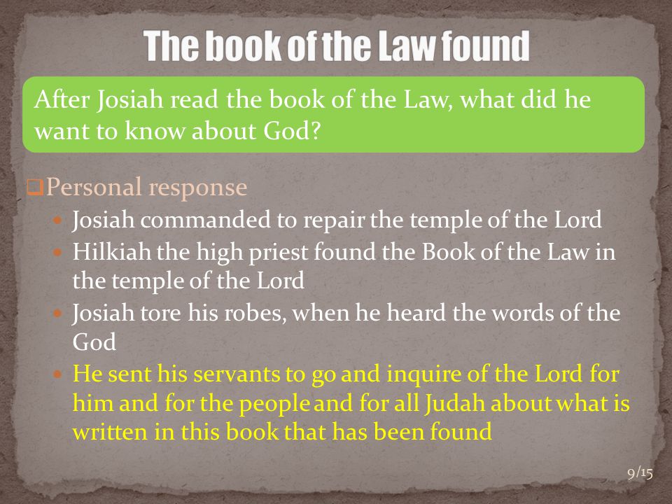  Personal response Josiah commanded to repair the temple of the Lord Hilkiah the high priest found the Book of the Law in the temple of the Lord Josiah tore his robes, when he heard the words of the God He sent his servants to go and inquire of the Lord for him and for the people and for all Judah about what is written in this book that has been found After Josiah read the book of the Law, what did he want to know about God.