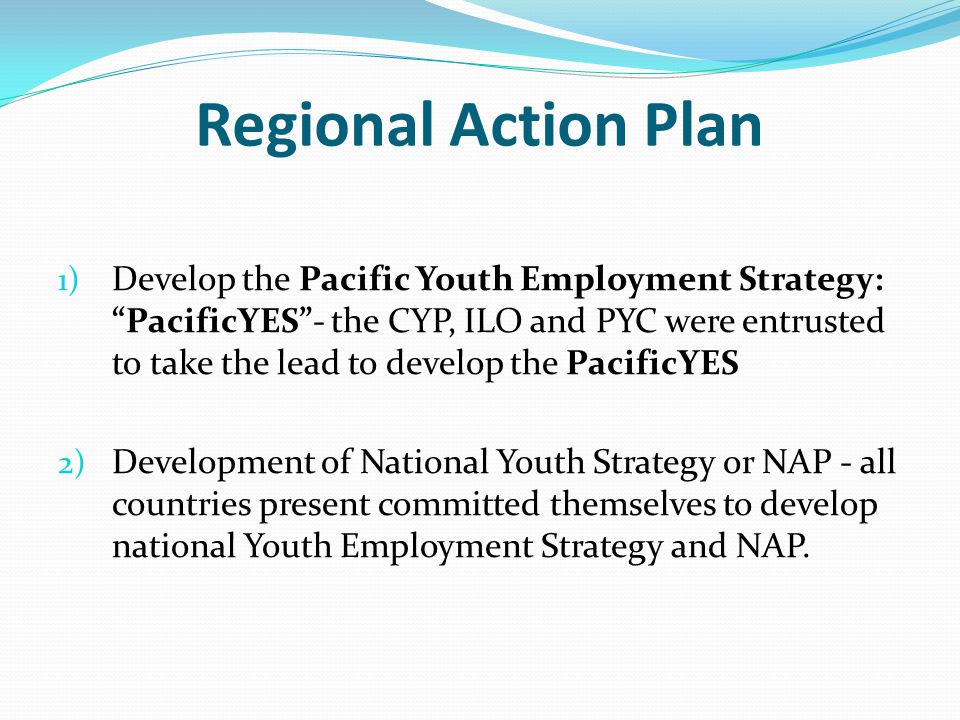 Regional Action Plan 1) Develop the Pacific Youth Employment Strategy: PacificYES - the CYP, ILO and PYC were entrusted to take the lead to develop the PacificYES 2) Development of National Youth Strategy or NAP - all countries present committed themselves to develop national Youth Employment Strategy and NAP.