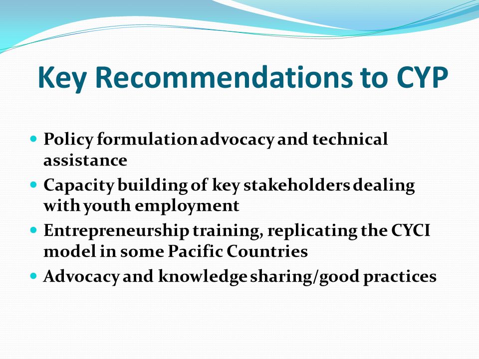 Key Recommendations to CYP Policy formulation advocacy and technical assistance Capacity building of key stakeholders dealing with youth employment Entrepreneurship training, replicating the CYCI model in some Pacific Countries Advocacy and knowledge sharing/good practices