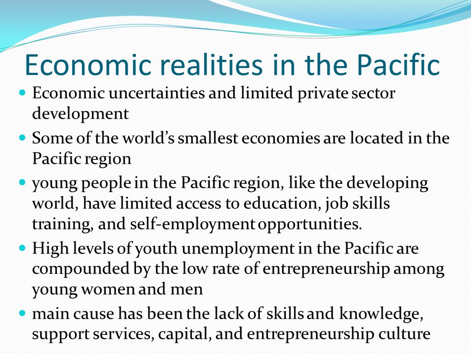 Economic realities in the Pacific Economic uncertainties and limited private sector development Some of the world’s smallest economies are located in the Pacific region young people in the Pacific region, like the developing world, have limited access to education, job skills training, and self-employment opportunities.