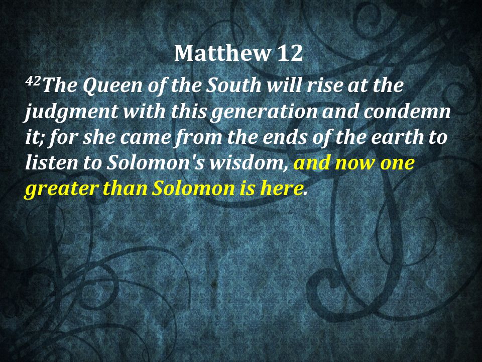 Matthew The Queen of the South will rise at the judgment with this generation and condemn it; for she came from the ends of the earth to listen to Solomon s wisdom, and now one greater than Solomon is here.