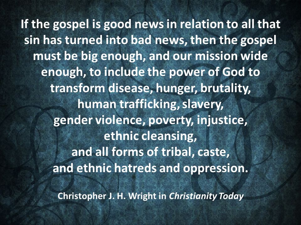 If the gospel is good news in relation to all that sin has turned into bad news, then the gospel must be big enough, and our mission wide enough, to include the power of God to transform disease, hunger, brutality, human trafficking, slavery, gender violence, poverty, injustice, ethnic cleansing, and all forms of tribal, caste, and ethnic hatreds and oppression.