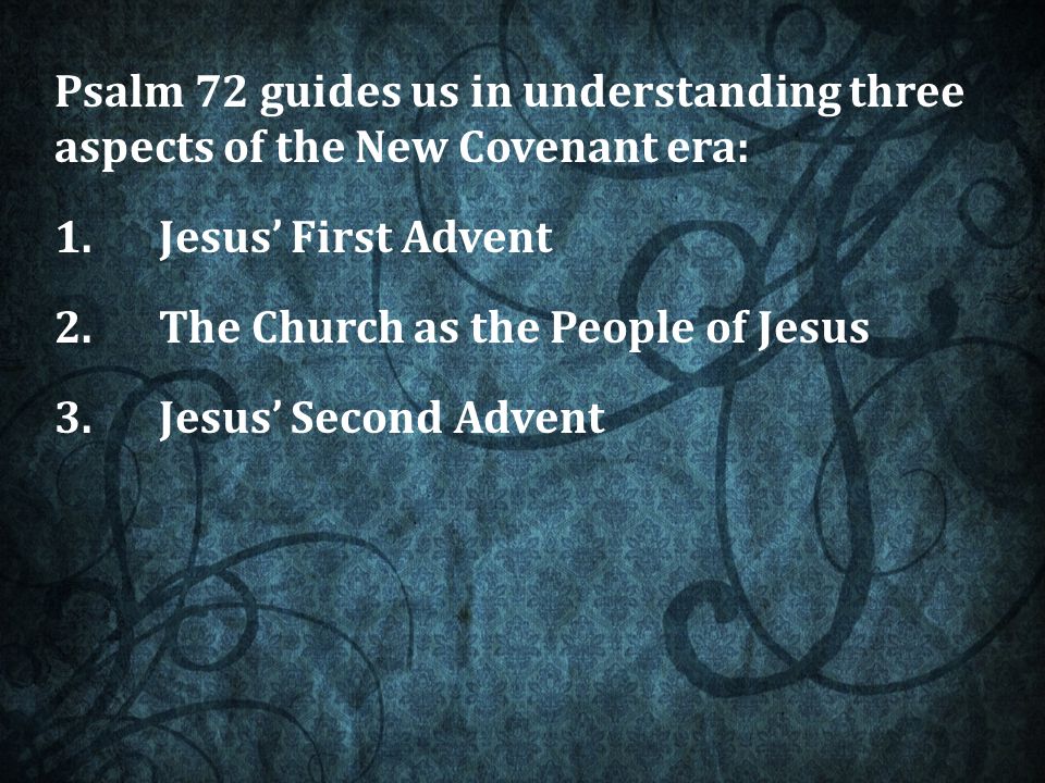 Psalm 72 guides us in understanding three aspects of the New Covenant era: 1.Jesus’ First Advent 2.The Church as the People of Jesus 3.Jesus’ Second Advent
