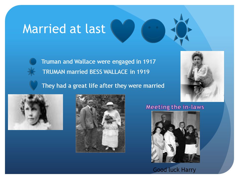 Married at last TRUMAN married BESS WALLACE in 1919 Truman and Wallace were engaged in 1917 They had a great life after they were married Good luck Harry