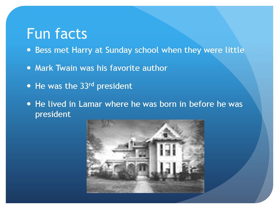 Fun facts Bess met Harry at Sunday school when they were little Mark Twain was his favorite author He was the 33 rd president He lived in Lamar where he was born in before he was president