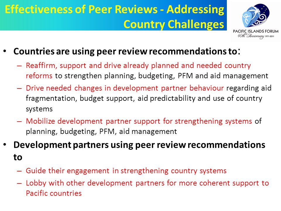 Countries are using peer review recommendations to : – Reaffirm, support and drive already planned and needed country reforms to strengthen planning, budgeting, PFM and aid management – Drive needed changes in development partner behaviour regarding aid fragmentation, budget support, aid predictability and use of country systems – Mobilize development partner support for strengthening systems of planning, budgeting, PFM, aid management Development partners using peer review recommendations to – Guide their engagement in strengthening country systems – Lobby with other development partners for more coherent support to Pacific countries Effectiveness of Peer Reviews - Addressing Country Challenges