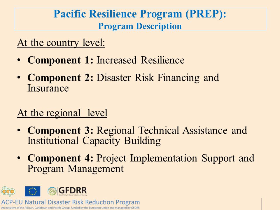 Pacific Resilience Program (PREP): Program Description At the country level: Component 1: Increased Resilience Component 2: Disaster Risk Financing and Insurance At the regional level Component 3: Regional Technical Assistance and Institutional Capacity Building Component 4: Project Implementation Support and Program Management