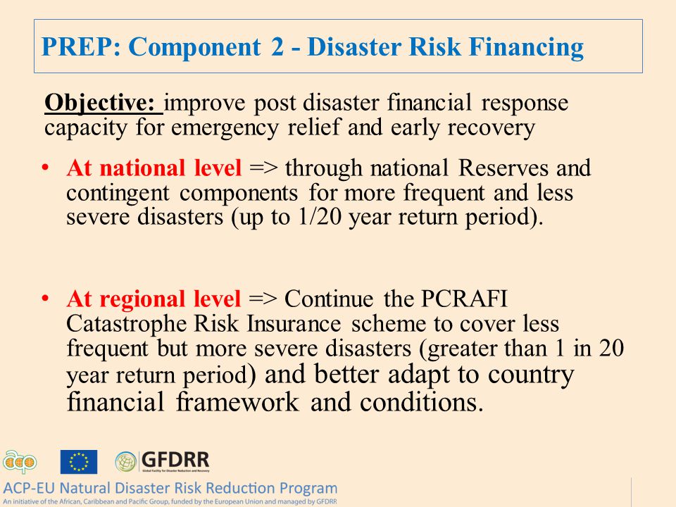 PREP: Component 2 - Disaster Risk Financing Objective: improve post disaster financial response capacity for emergency relief and early recovery At national level => through national Reserves and contingent components for more frequent and less severe disasters (up to 1/20 year return period).