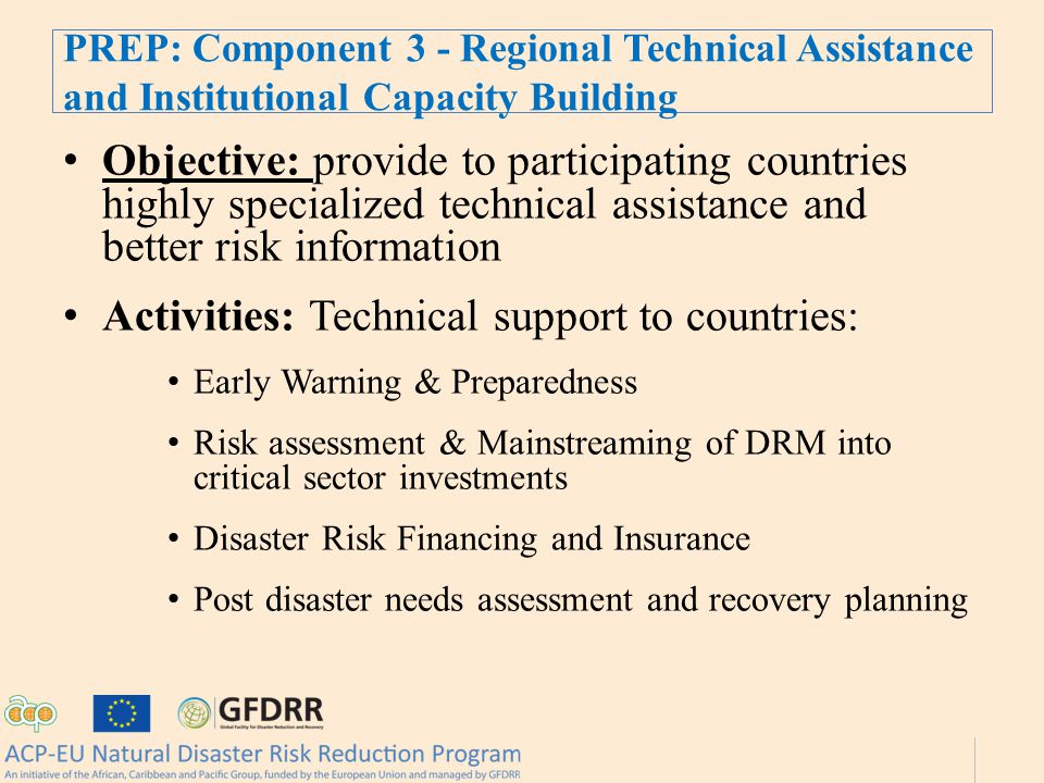 PREP: Component 3 - Regional Technical Assistance and Institutional Capacity Building Objective: provide to participating countries highly specialized technical assistance and better risk information Activities: Technical support to countries: Early Warning & Preparedness Risk assessment & Mainstreaming of DRM into critical sector investments Disaster Risk Financing and Insurance Post disaster needs assessment and recovery planning