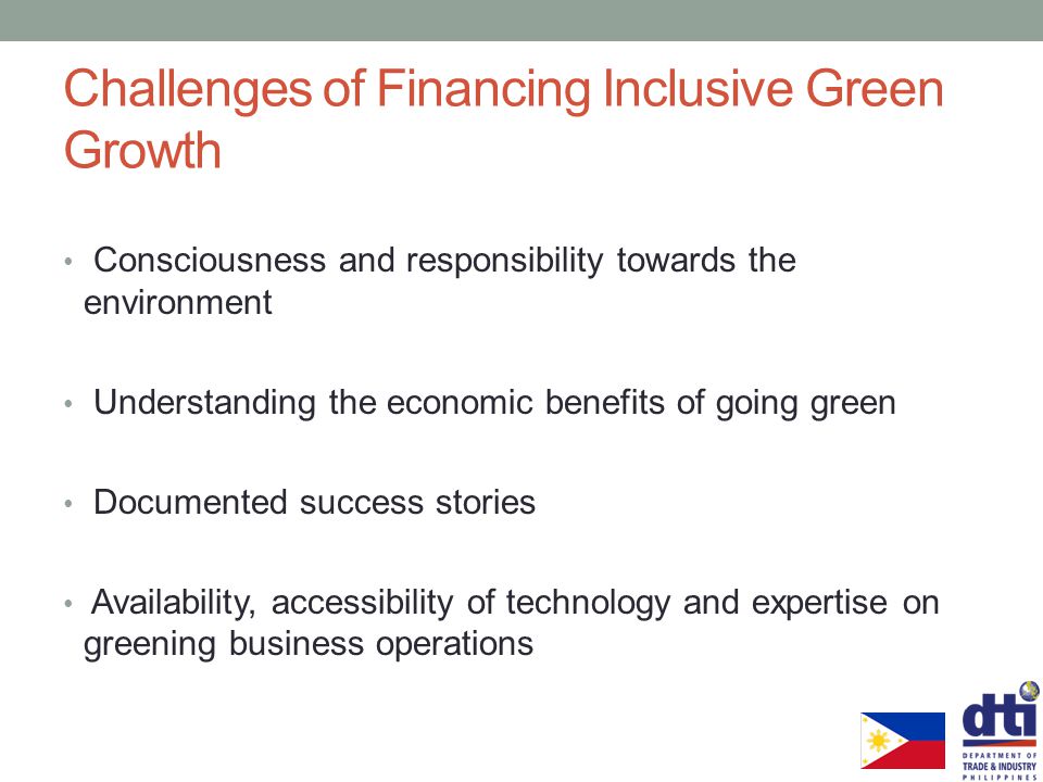 Challenges of Financing Inclusive Green Growth Consciousness and responsibility towards the environment Understanding the economic benefits of going green Documented success stories Availability, accessibility of technology and expertise on greening business operations
