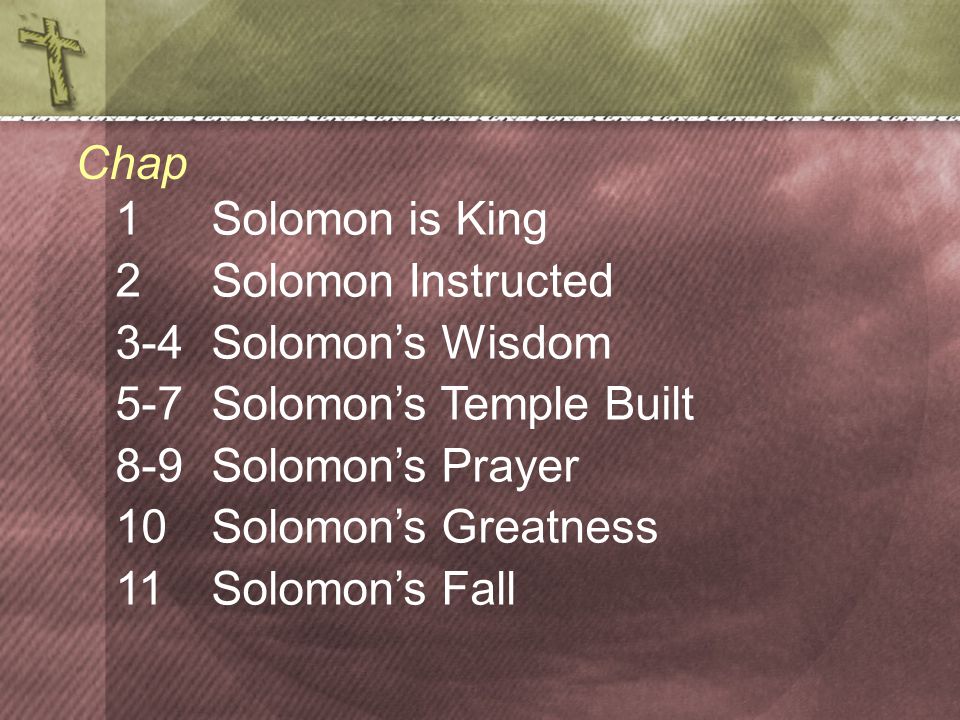 1Solomon is King 2 Solomon Instructed 3-4 Solomon’s Wisdom 5-7 Solomon’s Temple Built 8-9 Solomon’s Prayer 10Solomon’s Greatness 11Solomon’s Fall Chap