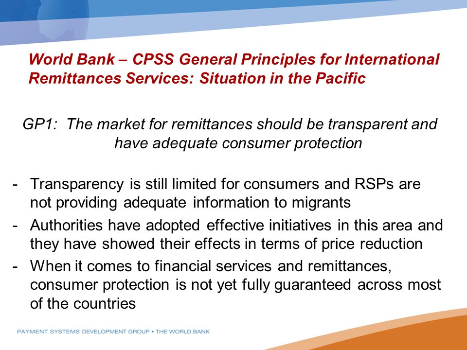 World Bank – CPSS General Principles for International Remittances Services: Situation in the Pacific GP1: The market for remittances should be transparent and have adequate consumer protection -Transparency is still limited for consumers and RSPs are not providing adequate information to migrants -Authorities have adopted effective initiatives in this area and they have showed their effects in terms of price reduction -When it comes to financial services and remittances, consumer protection is not yet fully guaranteed across most of the countries