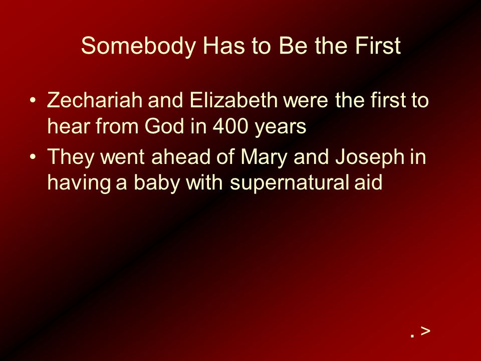 Somebody Has to Be the First Zechariah and Elizabeth were the first to hear from God in 400 years They went ahead of Mary and Joseph in having a baby with supernatural aid.