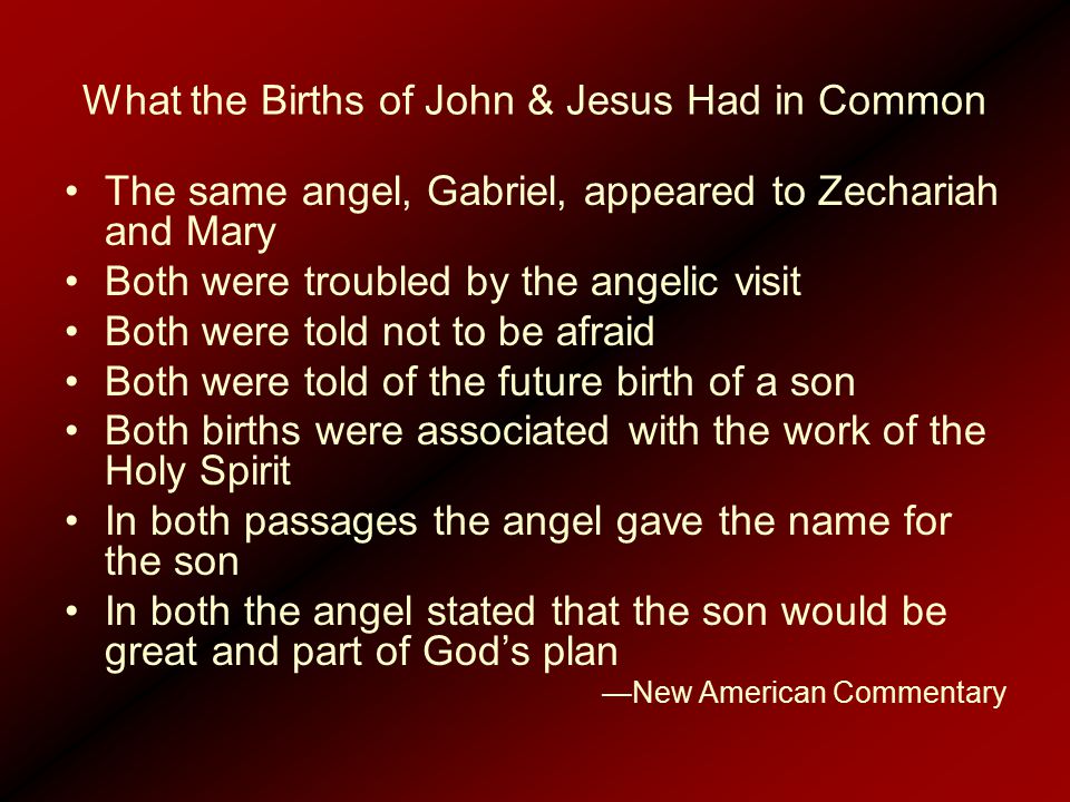 What the Births of John & Jesus Had in Common The same angel, Gabriel, appeared to Zechariah and Mary Both were troubled by the angelic visit Both were told not to be afraid Both were told of the future birth of a son Both births were associated with the work of the Holy Spirit In both passages the angel gave the name for the son In both the angel stated that the son would be great and part of God’s plan —New American Commentary