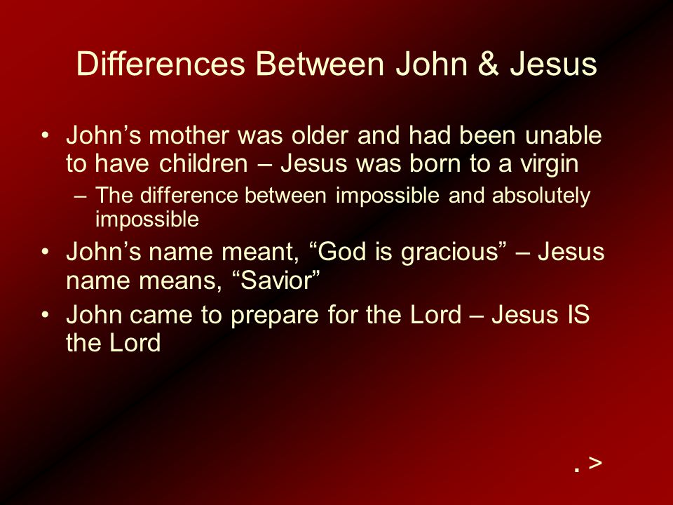 Differences Between John & Jesus John’s mother was older and had been unable to have children – Jesus was born to a virgin –The difference between impossible and absolutely impossible John’s name meant, God is gracious – Jesus name means, Savior John came to prepare for the Lord – Jesus IS the Lord.