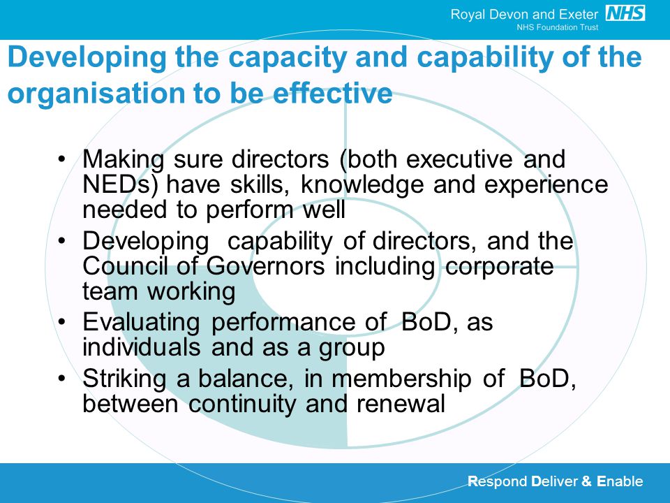 Respond Deliver & Enable Developing the capacity and capability of the organisation to be effective Making sure directors (both executive and NEDs) have skills, knowledge and experience needed to perform well Developing capability of directors, and the Council of Governors including corporate team working Evaluating performance of BoD, as individuals and as a group Striking a balance, in membership of BoD, between continuity and renewal