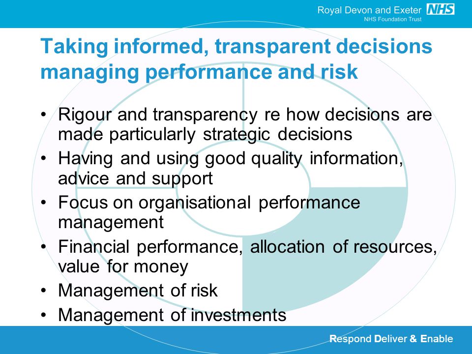 Respond Deliver & Enable Taking informed, transparent decisions managing performance and risk Rigour and transparency re how decisions are made particularly strategic decisions Having and using good quality information, advice and support Focus on organisational performance management Financial performance, allocation of resources, value for money Management of risk Management of investments