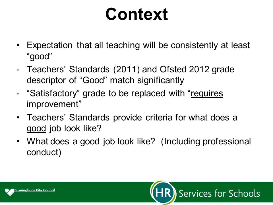 Context Expectation that all teaching will be consistently at least good -Teachers’ Standards (2011) and Ofsted 2012 grade descriptor of Good match significantly - Satisfactory grade to be replaced with requires improvement Teachers’ Standards provide criteria for what does a good job look like.
