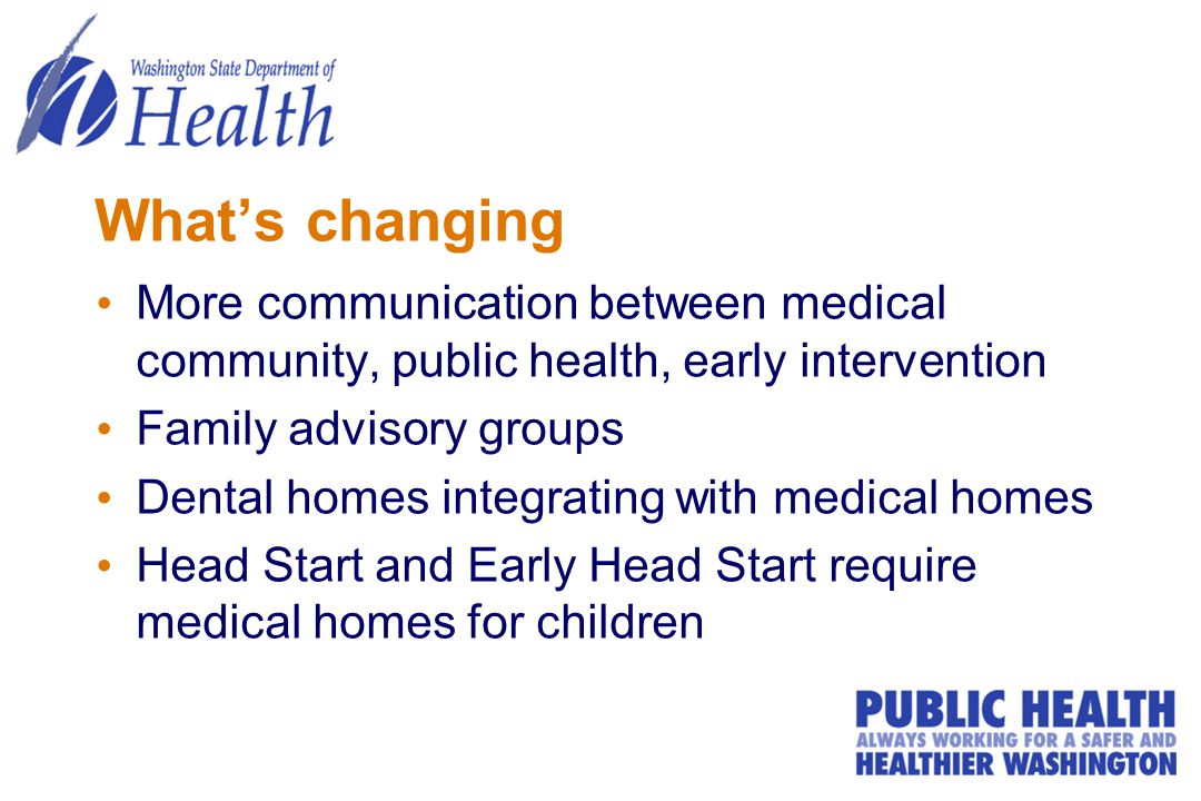 What’s changing More communication between medical community, public health, early intervention Family advisory groups Dental homes integrating with medical homes Head Start and Early Head Start require medical homes for children