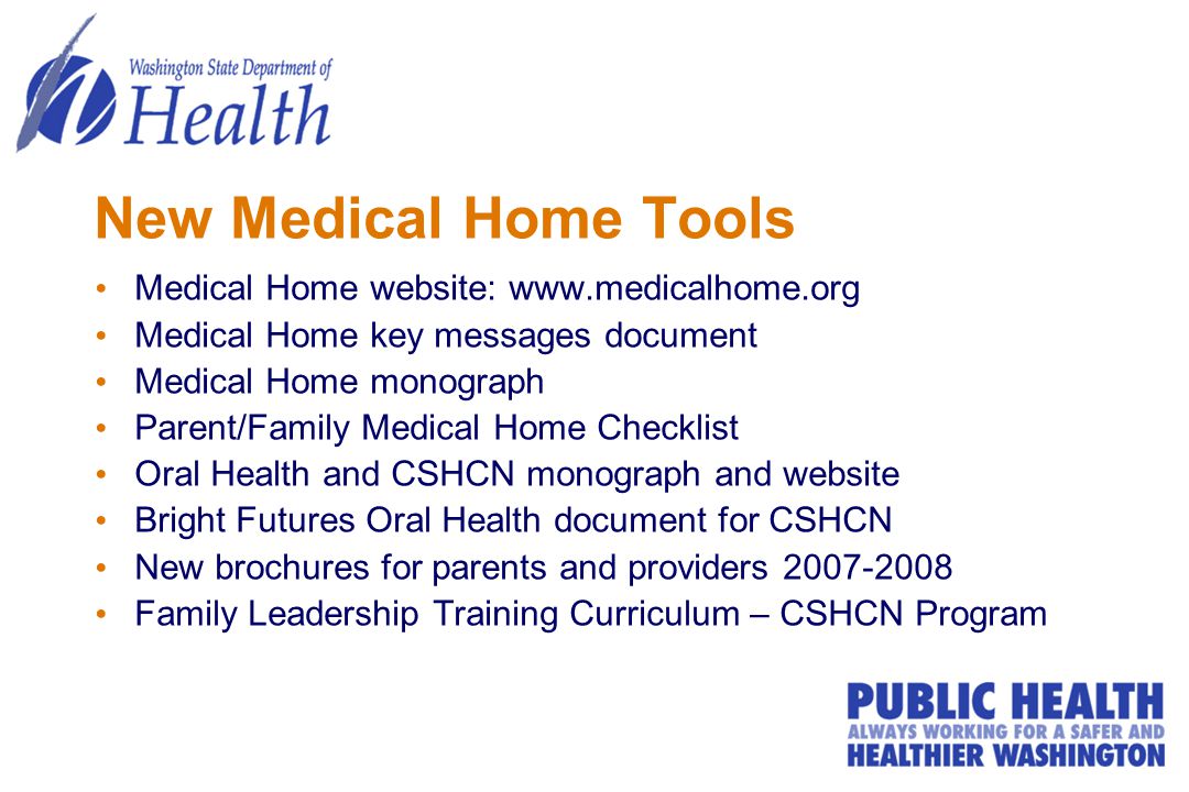 New Medical Home Tools Medical Home website:   Medical Home key messages document Medical Home monograph Parent/Family Medical Home Checklist Oral Health and CSHCN monograph and website Bright Futures Oral Health document for CSHCN New brochures for parents and providers Family Leadership Training Curriculum – CSHCN Program