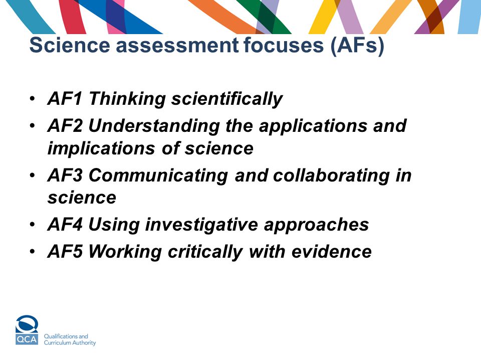 Science assessment focuses (AFs) AF1 Thinking scientifically AF2 Understanding the applications and implications of science AF3 Communicating and collaborating in science AF4 Using investigative approaches AF5 Working critically with evidence