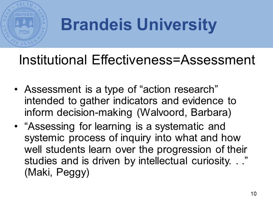 10 Institutional Effectiveness=Assessment Assessment is a type of action research intended to gather indicators and evidence to inform decision-making (Walvoord, Barbara) Assessing for learning is a systematic and systemic process of inquiry into what and how well students learn over the progression of their studies and is driven by intellectual curiosity... (Maki, Peggy) Brandeis University