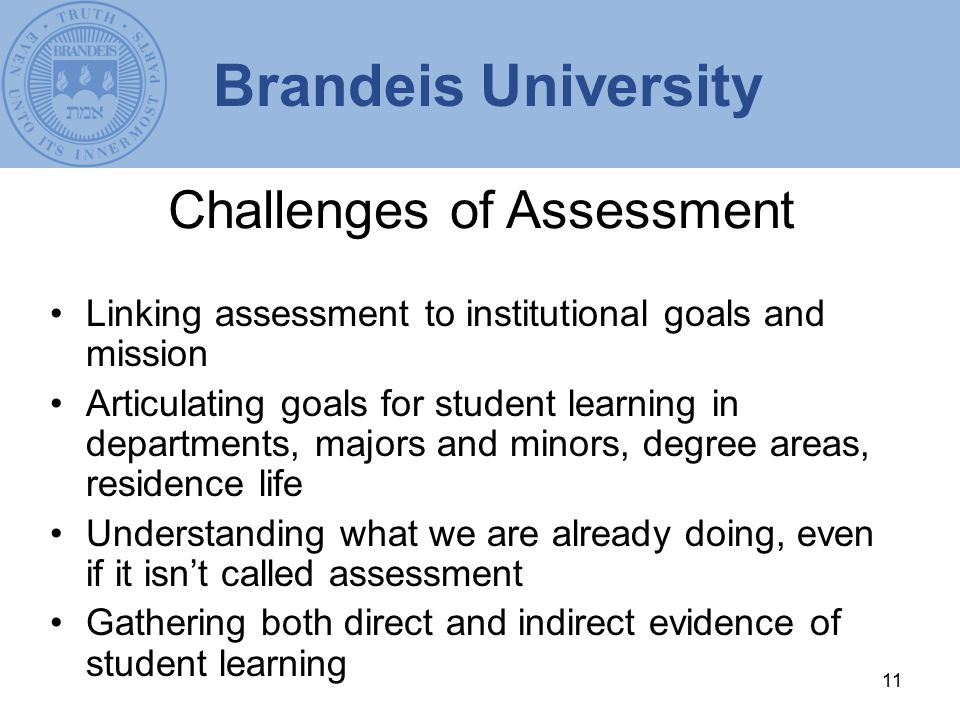 11 Challenges of Assessment Linking assessment to institutional goals and mission Articulating goals for student learning in departments, majors and minors, degree areas, residence life Understanding what we are already doing, even if it isn’t called assessment Gathering both direct and indirect evidence of student learning Brandeis University