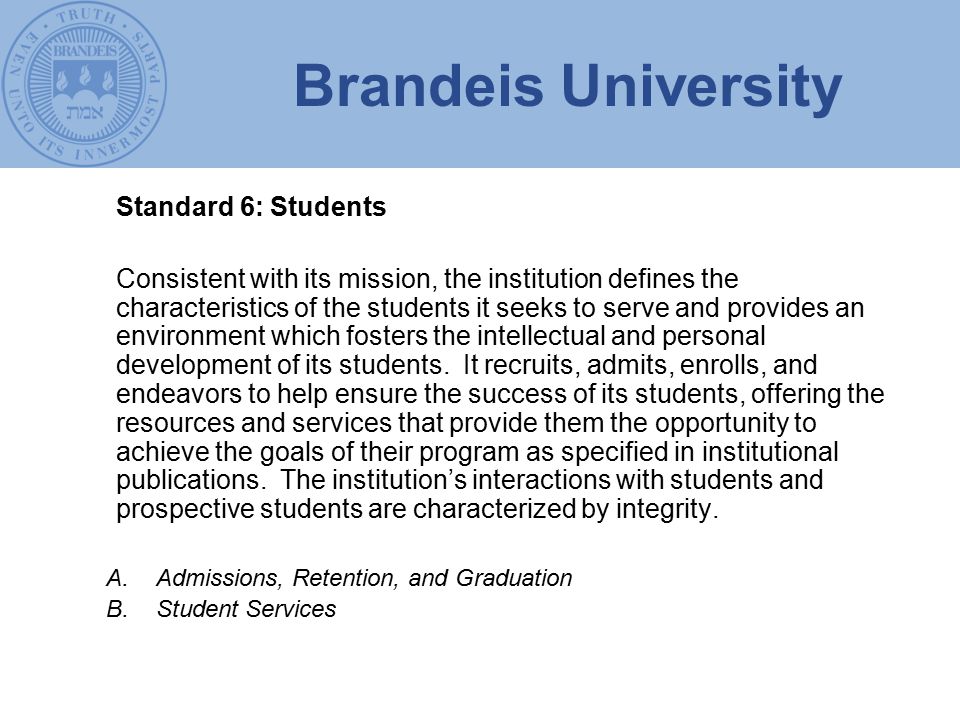Brandeis University Standard 6: Students Consistent with its mission, the institution defines the characteristics of the students it seeks to serve and provides an environment which fosters the intellectual and personal development of its students.