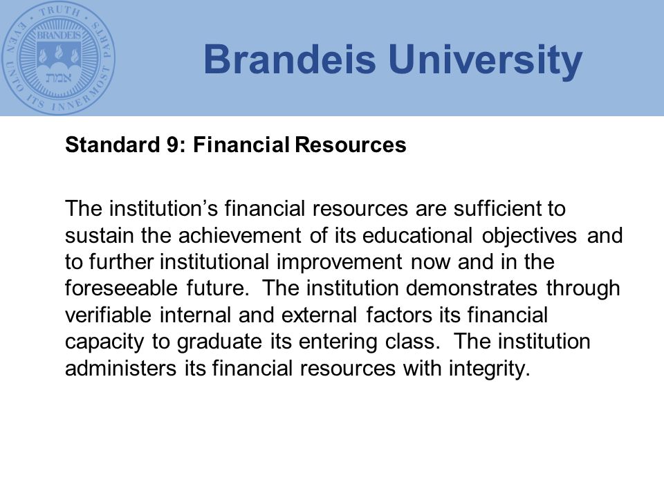 Brandeis University Standard 9: Financial Resources The institution’s financial resources are sufficient to sustain the achievement of its educational objectives and to further institutional improvement now and in the foreseeable future.