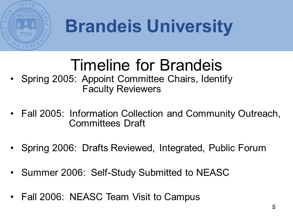 5 Timeline for Brandeis Spring 2005: Appoint Committee Chairs, Identify Faculty Reviewers Fall 2005: Information Collection and Community Outreach, Committees Draft Spring 2006: Drafts Reviewed, Integrated, Public Forum Summer 2006: Self-Study Submitted to NEASC Fall 2006: NEASC Team Visit to Campus Brandeis University