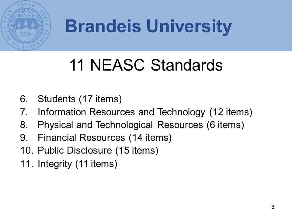 8 11 NEASC Standards 6.Students (17 items) 7.Information Resources and Technology (12 items) 8.Physical and Technological Resources (6 items) 9.Financial Resources (14 items) 10.Public Disclosure (15 items) 11.Integrity (11 items ) Brandeis University