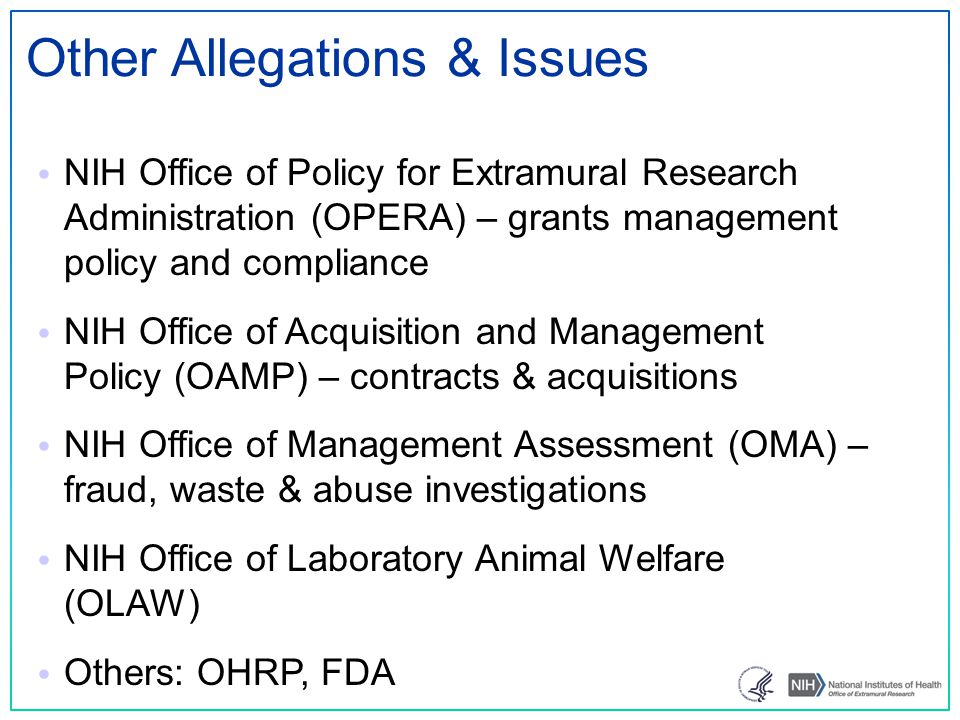 Other Allegations & Issues NIH Office of Policy for Extramural Research Administration (OPERA) – grants management policy and compliance NIH Office of Acquisition and Management Policy (OAMP) – contracts & acquisitions NIH Office of Management Assessment (OMA) – fraud, waste & abuse investigations NIH Office of Laboratory Animal Welfare (OLAW) Others: OHRP, FDA