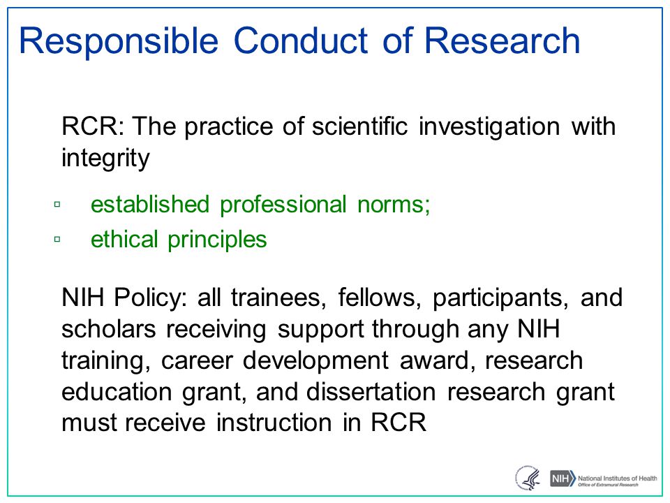 Responsible Conduct of Research RCR: The practice of scientific investigation with integrity ▫ established professional norms; ▫ ethical principles NIH Policy: all trainees, fellows, participants, and scholars receiving support through any NIH training, career development award, research education grant, and dissertation research grant must receive instruction in RCR