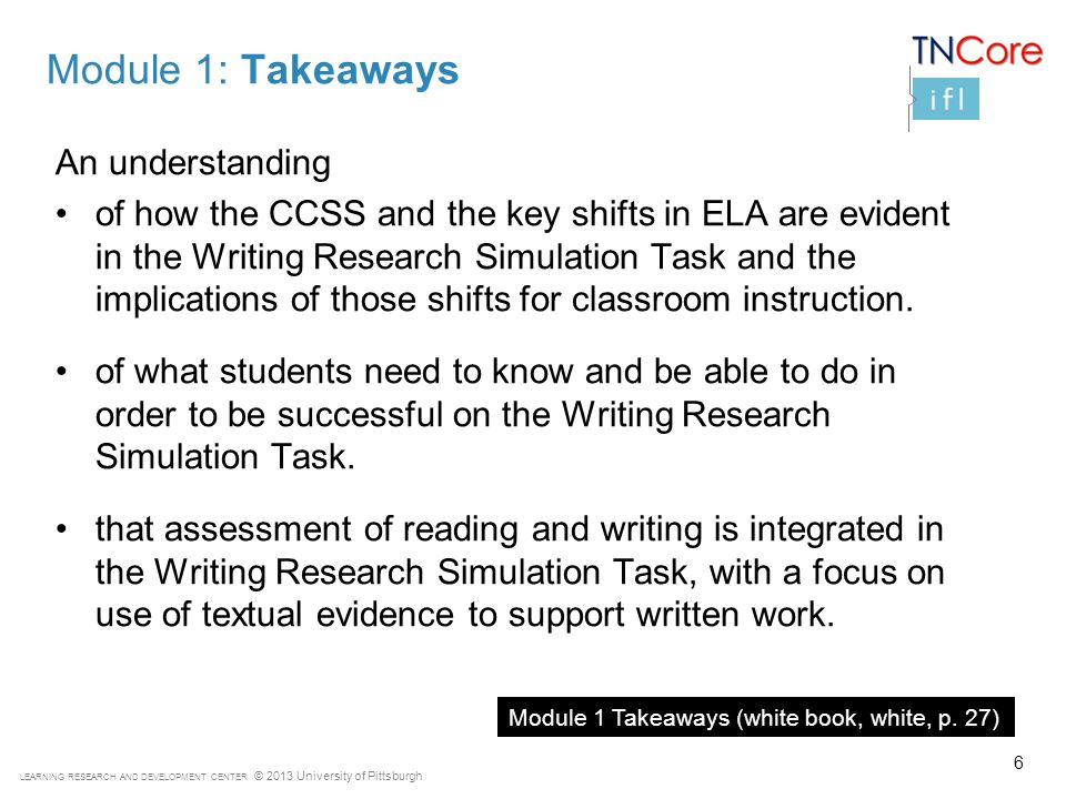 LEARNING RESEARCH AND DEVELOPMENT CENTER © 2013 University of Pittsburgh Module 1: Takeaways An understanding of how the CCSS and the key shifts in ELA are evident in the Writing Research Simulation Task and the implications of those shifts for classroom instruction.