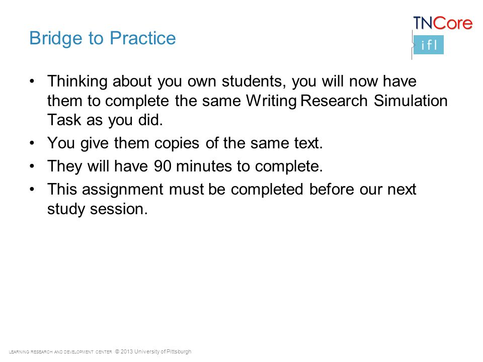LEARNING RESEARCH AND DEVELOPMENT CENTER © 2013 University of Pittsburgh Bridge to Practice Thinking about you own students, you will now have them to complete the same Writing Research Simulation Task as you did.