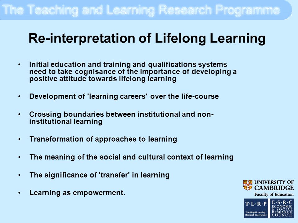 Re-interpretation of Lifelong Learning Initial education and training and qualifications systems need to take cognisance of the importance of developing a positive attitude towards lifelong learning Development of learning careers over the life-course Crossing boundaries between institutional and non- institutional learning Transformation of approaches to learning The meaning of the social and cultural context of learning The significance of transfer in learning Learning as empowerment.