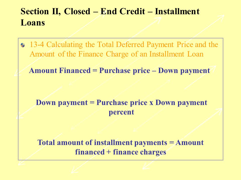 Section II, Closed – End Credit – Installment Loans 13-4 Calculating the Total Deferred Payment Price and the Amount of the Finance Charge of an Installment Loan Amount Financed = Purchase price – Down payment Down payment = Purchase price x Down payment percent Total amount of installment payments = Amount financed + finance charges