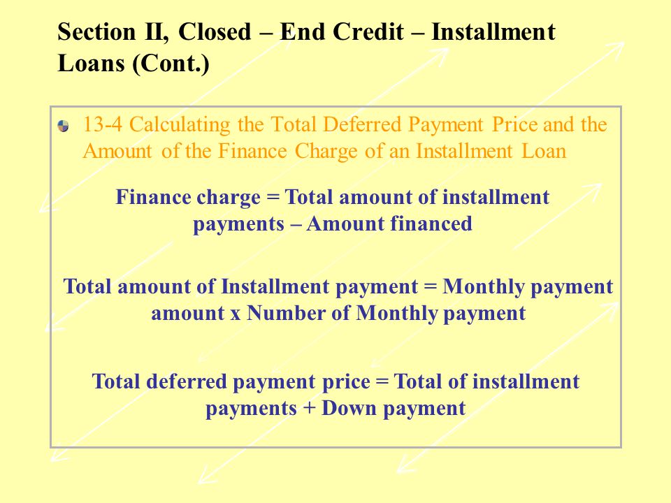 Section II, Closed – End Credit – Installment Loans (Cont.) 13-4 Calculating the Total Deferred Payment Price and the Amount of the Finance Charge of an Installment Loan Finance charge = Total amount of installment payments – Amount financed Total amount of Installment payment = Monthly payment amount x Number of Monthly payment Total deferred payment price = Total of installment payments + Down payment