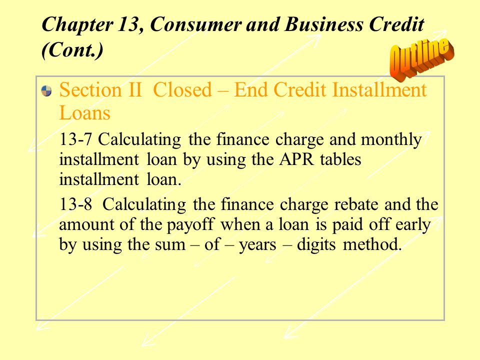 Chapter 13, Consumer and Business Credit (Cont.) Section II Closed – End Credit Installment Loans 13-7 Calculating the finance charge and monthly installment loan by using the APR tables installment loan.