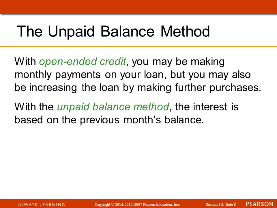Copyright © 2014, 2010, 2007 Pearson Education, Inc.Section 8.3, Slide 8 The Unpaid Balance Method With open-ended credit, you may be making monthly payments on your loan, but you may also be increasing the loan by making further purchases.