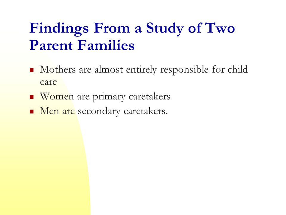 Findings From a Study of Two Parent Families Mothers are almost entirely responsible for child care Women are primary caretakers Men are secondary caretakers.