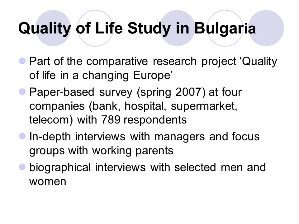 Quality of Life Study in Bulgar ia Part of the comparative research project ‘Quality of life in a changing Europe’ Paper-based survey (spring 2007) at four companies (bank, hospital, supermarket, telecom) with 789 respondents In-depth interviews with managers and focus groups with working parents biographical interviews with selected men and women
