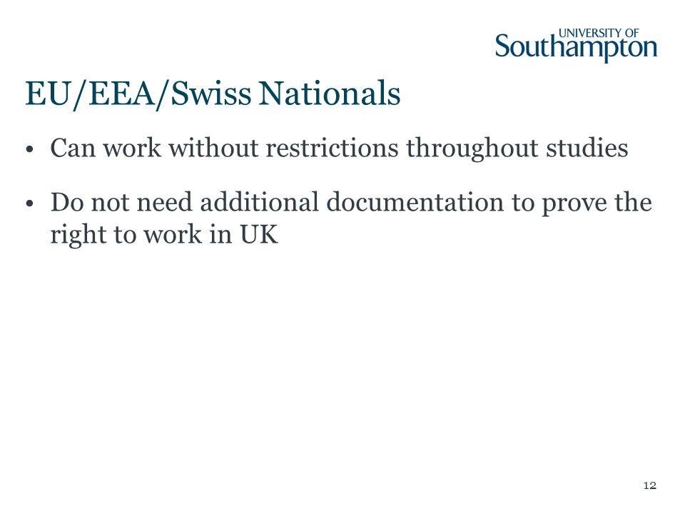 EU/EEA/Swiss Nationals Can work without restrictions throughout studies Do not need additional documentation to prove the right to work in UK 12