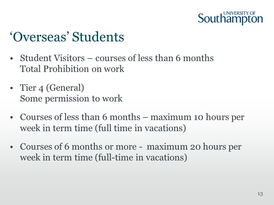 13 ‘Overseas’ Students Student Visitors – courses of less than 6 months Total Prohibition on work Tier 4 (General) Some permission to work Courses of less than 6 months – maximum 10 hours per week in term time (full time in vacations) Courses of 6 months or more - maximum 20 hours per week in term time (full-time in vacations)
